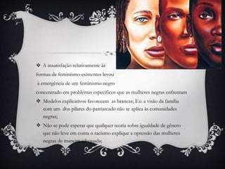  A insatisfação relativamente às
formas de feminismo existentes levou
à emergência de um feminismo negro
concentrado em problemas específicos que as mulheres negras enfrentam
 Modelos explicativos favorecem as brancas; Ex: a visão da família
com um dos pilares do patriarcado não se aplica às comunidades
negras;
 Não se pode esperar que qualquer teoria sobre igualdade de gênero
que não leve em conta o racismo explique a opressão das mulheres
negras de maneira adequada;
 
