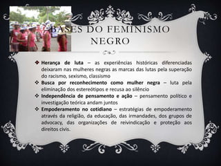 BASES DO FEMINISMO
NEGRO
 Herança de luta – as experiências históricas diferenciadas
deixaram nas mulheres negras as marcas das lutas pela superação
do racismo, sexismo, classismo
 Busca por reconhecimento como mulher negra – luta pela
eliminação dos estereótipos e recusa ao silêncio
 Independência de pensamento e ação – pensamento político e
investigação teórica andam juntos
 Empoderamento no cotidiano – estratégias de empoderamento
através da religião, da educação, das irmandades, dos grupos de
advocacy, das organizações de reivindicação e proteção aos
direitos civis.
 