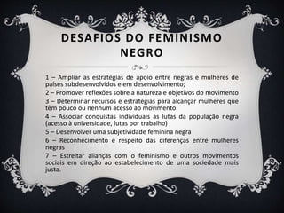 DESAFIOS DO FEMINISMO
NEGRO
1 – Ampliar as estratégias de apoio entre negras e mulheres de
países subdesenvolvidos e em desenvolvimento;
2 – Promover reflexões sobre a natureza e objetivos do movimento
3 – Determinar recursos e estratégias para alcançar mulheres que
têm pouco ou nenhum acesso ao movimento
4 – Associar conquistas individuais às lutas da população negra
(acesso à universidade, lutas por trabalho)
5 – Desenvolver uma subjetividade feminina negra
6 – Reconhecimento e respeito das diferenças entre mulheres
negras
7 – Estreitar alianças com o feminismo e outros movimentos
sociais em direção ao estabelecimento de uma sociedade mais
justa.
 