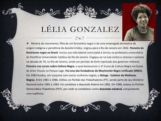 LÉLIA GONZALEZ
 Mineira de nascimento, filha de um ferroviário negro e de uma empregada doméstica de
origem indígena e penúltima de dezoito irmãos, migrou para o Rio de Janeiro em 1942. Pioneira do
feminismo negro no Brasil. Iniciou sua vida laboral como babá e tornou-se professora universitária
da Pontifícia Universidade Católica do Rio de Janeiro. Engajou-se na luta contra o racismo e sexismo
na década de 70, no Rio de Janeiro, ainda um período de forte repressão dos governos militares.
Pioneira nos cursos sobre Cultura Negra, o qual destacamos o 1º Curso de Cultura Negra na Escola
de Artes Visuais no Parque Lage. Foi uma das fundadoras do Movimento Negro Unificado (MNU).
Em 1983 fundou, em conjunto com outras mulheres negras, o Nzinga - Coletivo de Mulheres
Negras. Entre 1981 e 1986, militou no Partido dos Trabalhadores (PT), sendo parte do seu Diretório
Nacional entre 1981 e 1984. Foi candidata a deputada federal em 1982. Em 1986, estava no Partido
Democrático Trabalhista (PDT), por onde se candidatou como deputada estadual, conquistando
uma suplência.
 