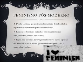 FEMINISMO PÓS-MODERNO
 Desafia a ideia de que existe uma base unitária de indentidade e
experiência compartilhada por todas as mulheres;
 Basea-se no fenômeno cultural do pós-modernismo nas
artes,arquitetura,filosofia e economia;
 Rejeita-se a existência de uma grande teoria que explica a posição
das mulheres na sociedade,ou que exista uma categoria única e
universal de ‘mulher’;
 