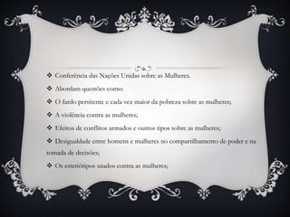  Conferência das Nações Unidas sobre as Mulheres.
 Abordam questões como:
 O fardo persitente e cada vez maior da pobreza sobre as mulheres;
 A violência contra as mulheres;
 Efeitos de conflitos armados e outros tipos sobre as mulheres;
 Desigualdade entre homens e mulheres no compartilhamento de poder e na
tomada de decisões;
 Os esteriótipos usados contra as mulheres;
 