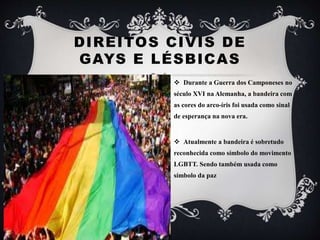 DIREITOS CIVIS DE
GAYS E LÉSBICAS
 Durante a Guerra dos Camponeses no
século XVI na Alemanha, a bandeira com
as cores do arco-íris foi usada como sinal
de esperança na nova era.
 Atualmente a bandeira é sobretudo
reconhecida como símbolo do movimento
LGBTT. Sendo também usada como
símbolo da paz
 