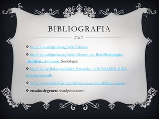 BIBLIOGRAFIA
 http://pt.wikipedia.org/wiki/Aborto
 http://pt.wikipedia.org/wiki/Aborto_no_BrasilSociologia -
Giddens, Anthonny ,Sociologia;
 http://pt.scribd.com/helder_fernandes_1/d/52482850-41065-
SociologiaGeralII
 http://www.slideshare.net/Maridezonne/sexualidade-e-gnero
 ensaiosdegenero.wordpress.com/
 
