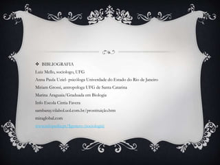 BIBLIOGRAFIA
Luiz Mello, sociologo, UFG
Anna Paula Uziel- psicóloga Univerdade do Estado do Rio de Janeiro
Miriam Grossi, antropologa UFG de Santa Catarina
Marina Araguaia/Graduada em Biologia
Info Escola Cintia Favera
sambaray.vilabol.uol.com.br/prostituição.htm
miraglobal.com
www.infopedia.pt/$genero-(sociologia)
 