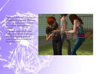 “Schei toch uit, Justin!”, roept Fay, en ze begint hem te kietelen, “Het eerste meisje dat op jouw avances ingaat, moet volgens mij nog geboren worden!”Vervolgens wendt ze zich tot mij: “Trek je maar niks van Justin aan, hoor. Hij probeert al meisjes te versieren van toen we nog in de kleuterklas zaten!”