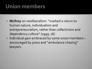  McIlroy on neoliberalism: “marked a return to
human nature, individualism and
entrepreneurialism, rather than collectivism and
dependency culture” (1995: 76)
 Individual gain embraced by some union members –
encouraged by press and “ambulance chasing”
lawyers.
 