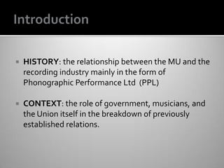  HISTORY: the relationship between the MU and the
recording industry mainly in the form of
Phonographic Performance Ltd (PPL)
 CONTEXT: the role of government, musicians, and
the Union itself in the breakdown of previously
established relations.
 