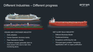 Different Industries – Different progress
CRUISE AND CONTAINER INDUSTRY
• Early adopters
• Owner-Operator structure mainly
• Fleet Operations Centre
• Container industry generally claim to
have saved 3-5% due to real- time
monitoring alone.
WET & DRY BULK INDUSTRY
• Different Business Model
• Traditional thinking
• Exceptions confirming the rule
• “Principal agent problem” hampering
digitalisation with no capex justification
 