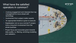 What have the satisfied
operators in common?
• A strong engagement and interests from top
management to move ahead with
technology
• Involvement from subject matter experts
• An appropriate timeline is given to execute
• Digitalisation not run as a normal IT project,
more a long term involvement from the
whole business
• Proper focus and recourses given towards
data quality, i.e. filtering, enriching modelling
and validation.
 