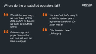 Where do the unsatisfied operators fail?
We spent a lot of money to
build this system years
ago so we are done. (Or
stuck with it)
”
We did this years ago,
we now have all this
data, but it’s so broken
we can’t do anything
with it.
Failure to appoint
project teams that
can and will take the
time to engage
“Not invented here”
philosophy
”
”
”
 