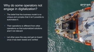 • The belief that the business model is so
unique and complex that it isn’t possible to
automatize it.
• Their operations is different from other
operations so that automatized solutions
aren’t not relevant
• Let other pave the way and get on board
once it has been tested and verified
Why do some operators not
engage in digitalization?
 