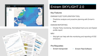 Eniram SKYLIGHT 2.0
Key Features
ENIRAM FLEET EXPLORATION TOOL
• Predictive analysis and proactive planning with Eniram’s
fleet
ENIRAM REPORTING
• Charter Party monitoring, Normalised fuel-curve and Speed
profile report
MRV
• SkyLight can help with the monitoring and reporting of C02
emissions
Pre-Requisites:
• Eniram transponder • Eniram Fleet Software
Eniram SKYLIGHT 2.0
 