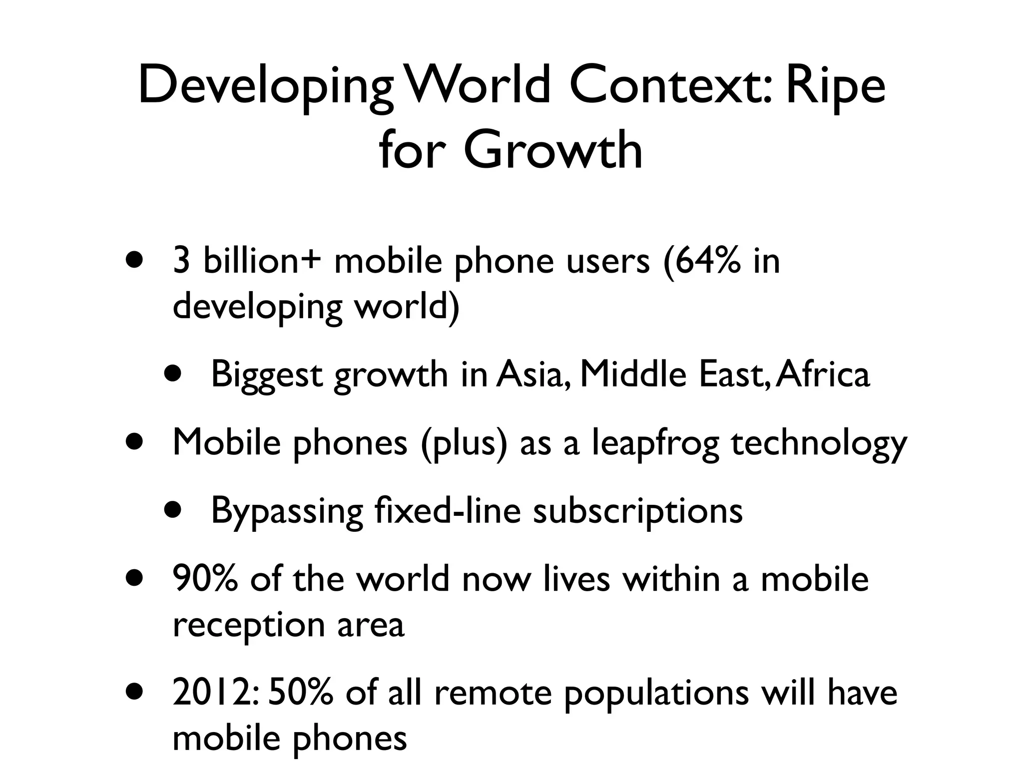 Developing World Context: Ripe
         for Growth

•   3 billion+ mobile phone users (64% in
    developing world)
    •   Biggest growth in Asia, Middle East, Africa
•   Mobile phones (plus) as a leapfrog technology
    •   Bypassing ﬁxed-line subscriptions
•   90% of the world now lives within a mobile
    reception area
•   2012: 50% of all remote populations will have
    mobile phones
 
