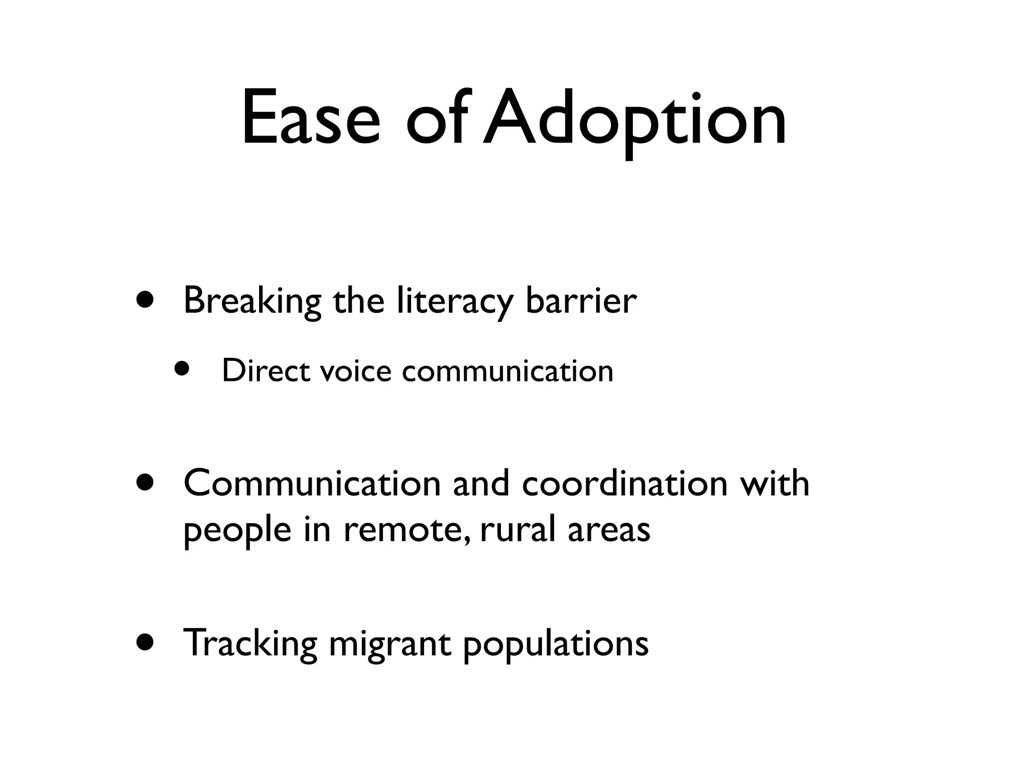 Ease of Adoption

•   Breaking the literacy barrier
    •   Direct voice communication


•   Communication and coordination with
    people in remote, rural areas


•   Tracking migrant populations
 