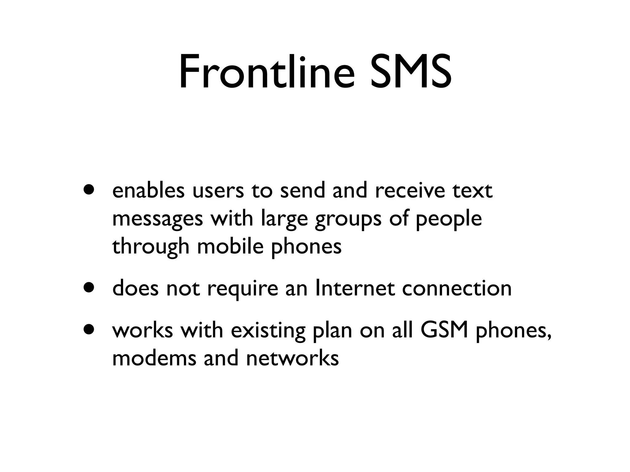 Frontline SMS

•   enables users to send and receive text
    messages with large groups of people
    through mobile phones
•   does not require an Internet connection
•   works with existing plan on all GSM phones,
    modems and networks
 