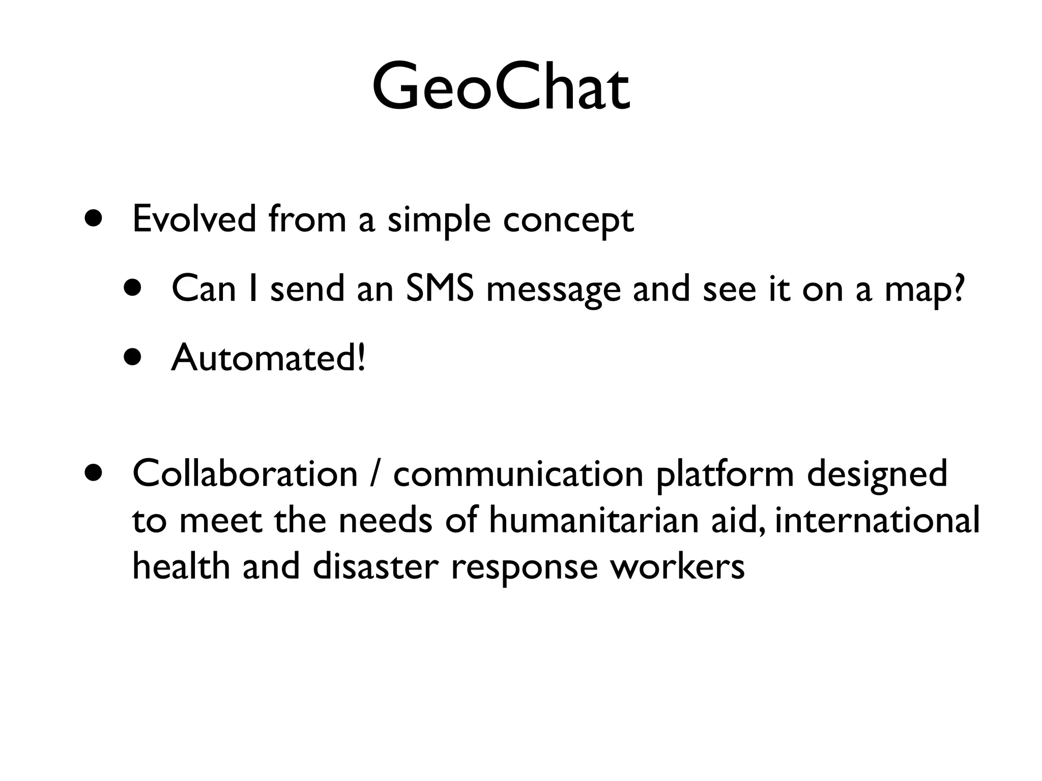 GeoChat
•   Evolved from a simple concept
    •   Can I send an SMS message and see it on a map?
    •   Automated!


•   Collaboration / communication platform designed
    to meet the needs of humanitarian aid, international
    health and disaster response workers
 