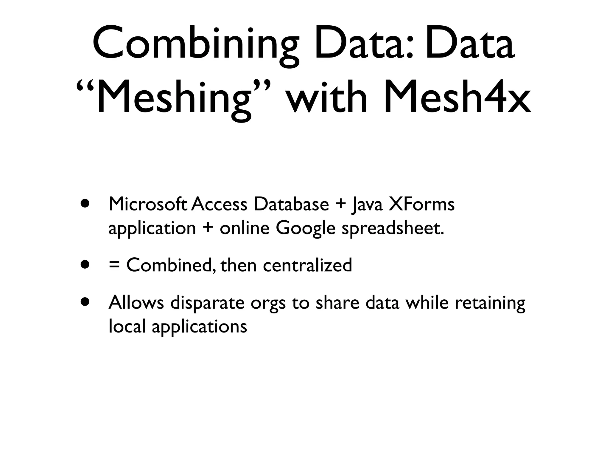 Combining Data: Data
“Meshing” with Mesh4x

•   Microsoft Access Database + Java XForms
    application + online Google spreadsheet.

•   = Combined, then centralized

•   Allows disparate orgs to share data while retaining
    local applications
 