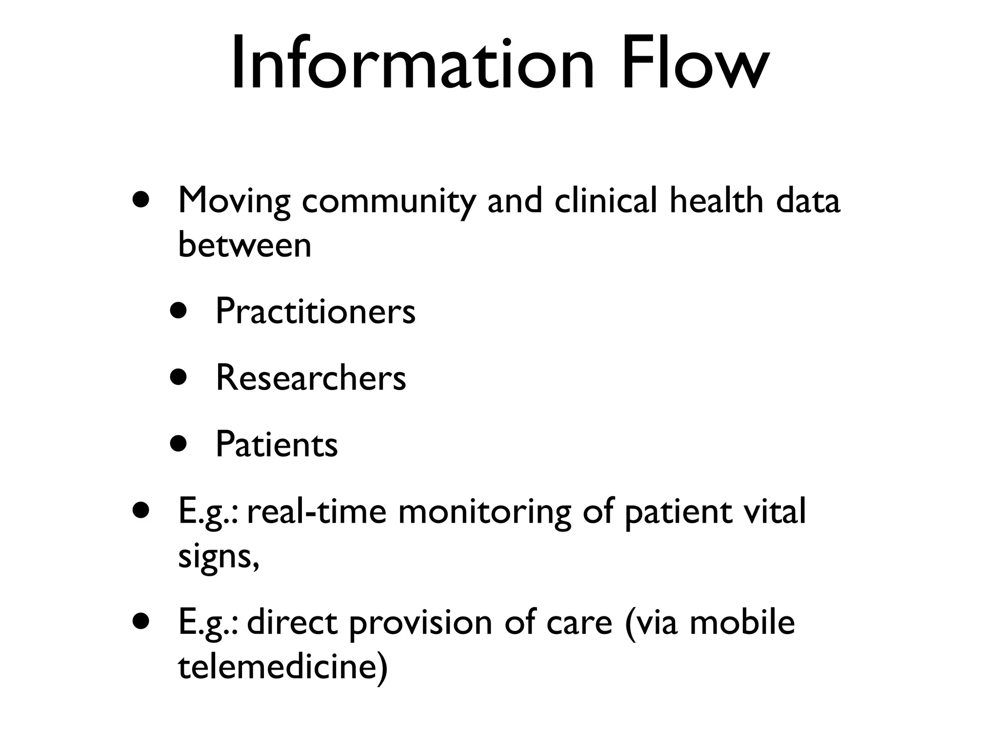 Information Flow
•   Moving community and clinical health data
    between
    •   Practitioners
    •   Researchers
    •   Patients
•   E.g.: real-time monitoring of patient vital
    signs,
•   E.g.: direct provision of care (via mobile
    telemedicine)
 