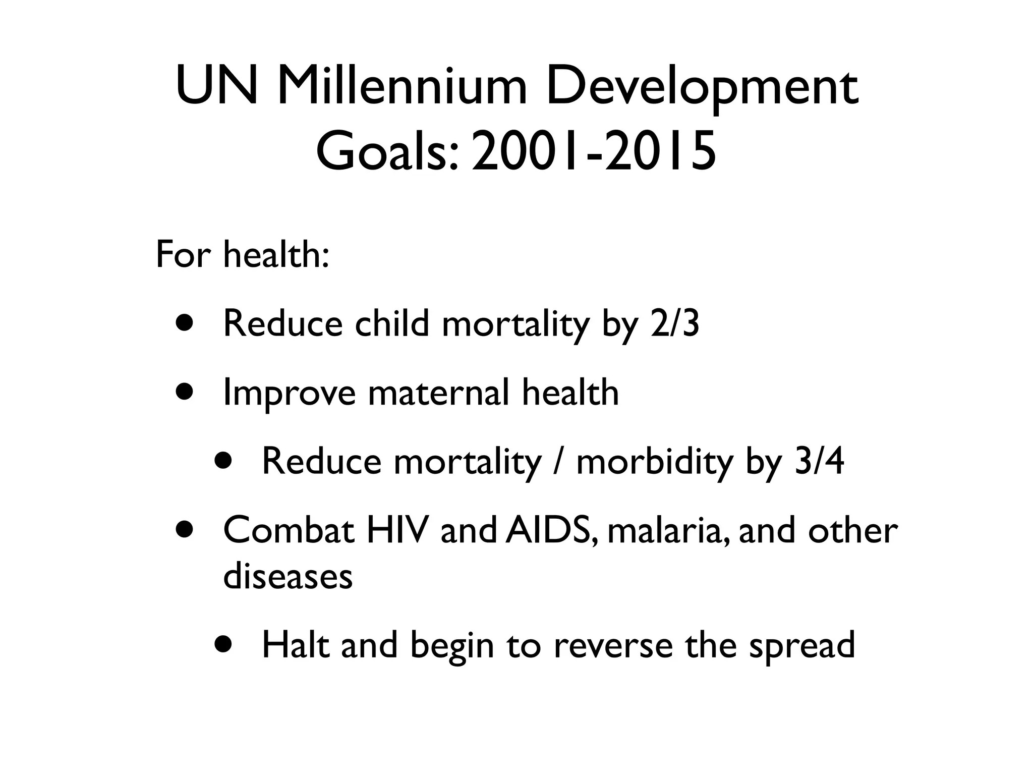 UN Millennium Development
     Goals: 2001-2015
For health:
 •   Reduce child mortality by 2/3
 •   Improve maternal health
     •   Reduce mortality / morbidity by 3/4
 •   Combat HIV and AIDS, malaria, and other
     diseases
     •   Halt and begin to reverse the spread
 