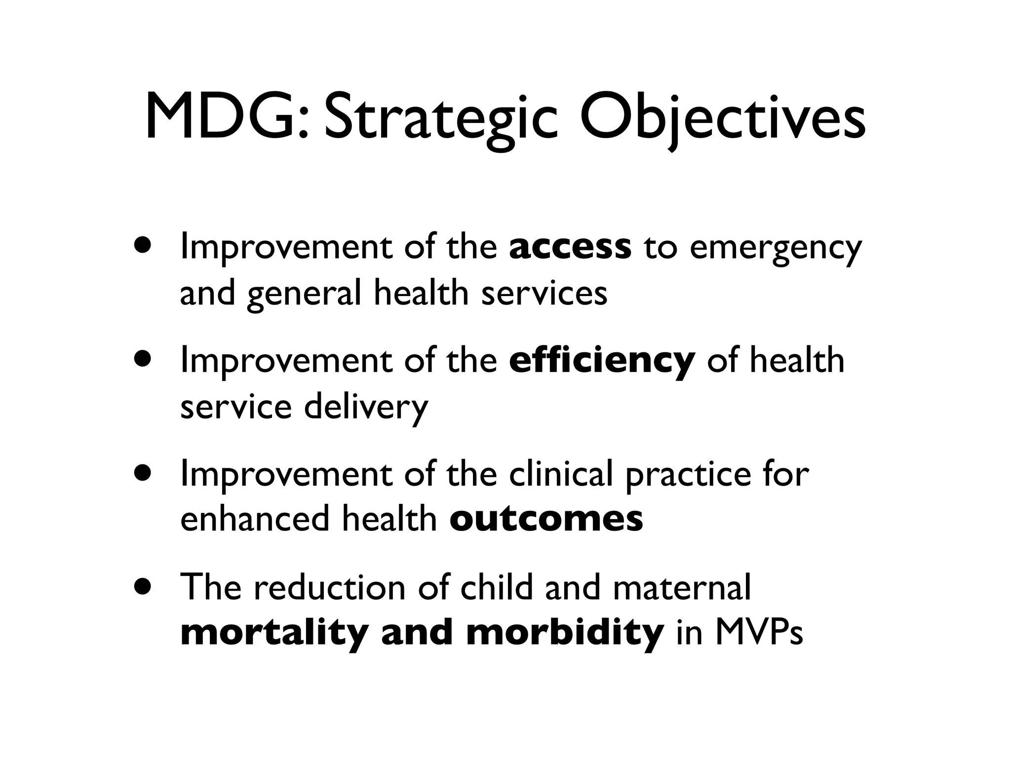 MDG: Strategic Objectives
•   Improvement of the access to emergency
    and general health services
•   Improvement of the efﬁciency of health
    service delivery
•   Improvement of the clinical practice for
    enhanced health outcomes
•   The reduction of child and maternal
    mortality and morbidity in MVPs
 