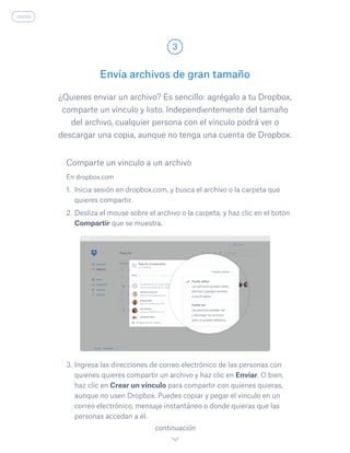 ¿Quieres enviar un archivo? Es sencillo: agrégalo a tu Dropbox,
comparte un vínculo y listo. Independientemente del tamaño
del archivo, cualquier persona con el vínculo podrá ver o
descargar una copia, aunque no tenga una cuenta de Dropbox.
En dropbox.com
1.	 Inicia sesión en dropbox.com, y busca el archivo o la carpeta que
quieres compartir.
2.	Desliza el mouse sobre el archivo o la carpeta, y haz clic en el botón
Compartir que se muestra.
3.	Ingresa las direcciones de correo electrónico de las personas con
quienes quieres compartir un archivo y haz clic en Enviar. O bien,
haz clic en Crear un vínculo para compartir con quienes quieras,
aunque no usen Dropbox. Puedes copiar y pegar el vínculo en un
correo electrónico, mensaje instantáneo o donde quieras que las
personas accedan a él.
Envía archivos de gran tamaño
3
continuación
inicio
Comparte un vínculo a un archivo
 