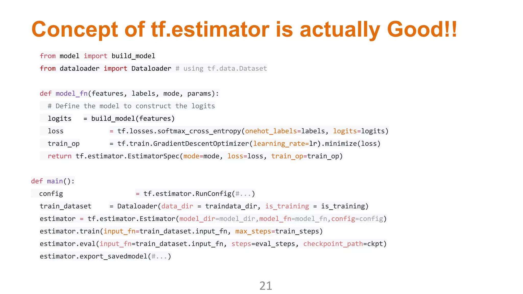 Concept of tf.estimator is actually Good!!
from model import build_model
from dataloader import Dataloader # using tf.data.Dataset
def model_fn(features, labels, mode, params):
# Define the model to construct the logits
logits = build_model(features)
loss = tf.losses.softmax_cross_entropy(onehot_labels=labels, logits=logits)
train_op = tf.train.GradientDescentOptimizer(learning_rate=lr).minimize(loss)
return tf.estimator.EstimatorSpec(mode=mode, loss=loss, train_op=train_op)
def main():
config = tf.estimator.RunConfig(#...)
train_dataset = Dataloader(data_dir = traindata_dir, is_training = is_training)
estimator = tf.estimator.Estimator(model_dir=model_dir,model_fn=model_fn,config=config)
estimator.train(input_fn=train_dataset.input_fn, max_steps=train_steps)
estimator.eval(input_fn=train_dataset.input_fn, steps=eval_steps, checkpoint_path=ckpt)
estimator.export_savedmodel(#...)
 