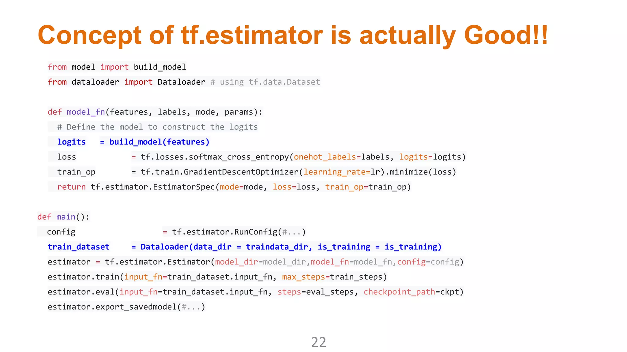 Concept of tf.estimator is actually Good!!
from model import build_model
from dataloader import Dataloader # using tf.data.Dataset
def model_fn(features, labels, mode, params):
# Define the model to construct the logits
logits = build_model(features)
loss = tf.losses.softmax_cross_entropy(onehot_labels=labels, logits=logits)
train_op = tf.train.GradientDescentOptimizer(learning_rate=lr).minimize(loss)
return tf.estimator.EstimatorSpec(mode=mode, loss=loss, train_op=train_op)
def main():
config = tf.estimator.RunConfig(#...)
train_dataset = Dataloader(data_dir = traindata_dir, is_training = is_training)
estimator = tf.estimator.Estimator(model_dir=model_dir,model_fn=model_fn,config=config)
estimator.train(input_fn=train_dataset.input_fn, max_steps=train_steps)
estimator.eval(input_fn=train_dataset.input_fn, steps=eval_steps, checkpoint_path=ckpt)
estimator.export_savedmodel(#...)
 