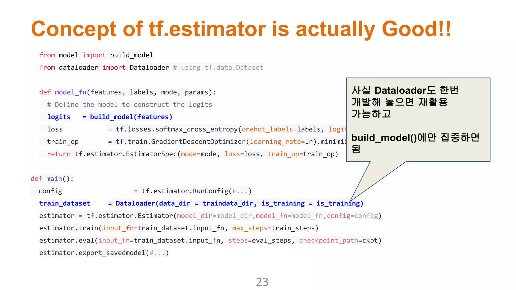 Concept of tf.estimator is actually Good!!
from model import build_model
from dataloader import Dataloader # using tf.data.Dataset
def model_fn(features, labels, mode, params):
# Define the model to construct the logits
logits = build_model(features)
loss = tf.losses.softmax_cross_entropy(onehot_labels=labels, logits=logits)
train_op = tf.train.GradientDescentOptimizer(learning_rate=lr).minimize(loss)
return tf.estimator.EstimatorSpec(mode=mode, loss=loss, train_op=train_op)
def main():
config = tf.estimator.RunConfig(#...)
train_dataset = Dataloader(data_dir = traindata_dir, is_training = is_training)
estimator = tf.estimator.Estimator(model_dir=model_dir,model_fn=model_fn,config=config)
estimator.train(input_fn=train_dataset.input_fn, max_steps=train_steps)
estimator.eval(input_fn=train_dataset.input_fn, steps=eval_steps, checkpoint_path=ckpt)
estimator.export_savedmodel(#...)
사실 Dataloader도 한번
개발해 놓으면 재활용
가능하고
build_model()에만 집중하면
됨
 
