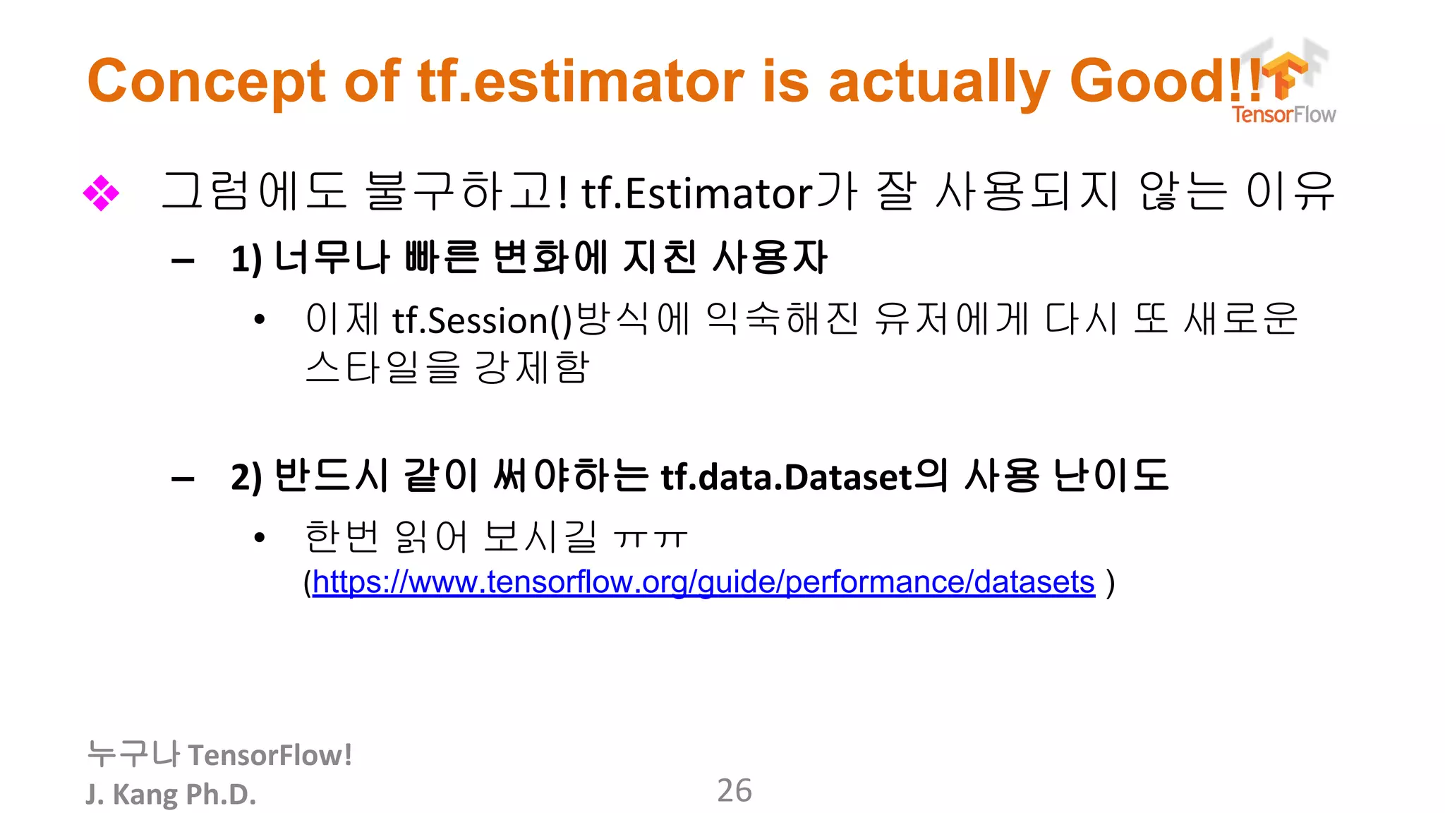 누구나
Concept of tf.estimator is actually Good!!
❖ 그럼에도 불구하고 가 잘 사용되지 않는 이유
– 너무나 빠른 변화에 지친 사용자
• 이제 방식에 익숙해진 유저에게 다시 또 새로운
스타일을 강제함
– 반드시 같이 써야하는 의 사용 난이도
• 한번 읽어 보시길 ㅠㅠ
https://www.tensorflow.org/guide/performance/datasets )
 
