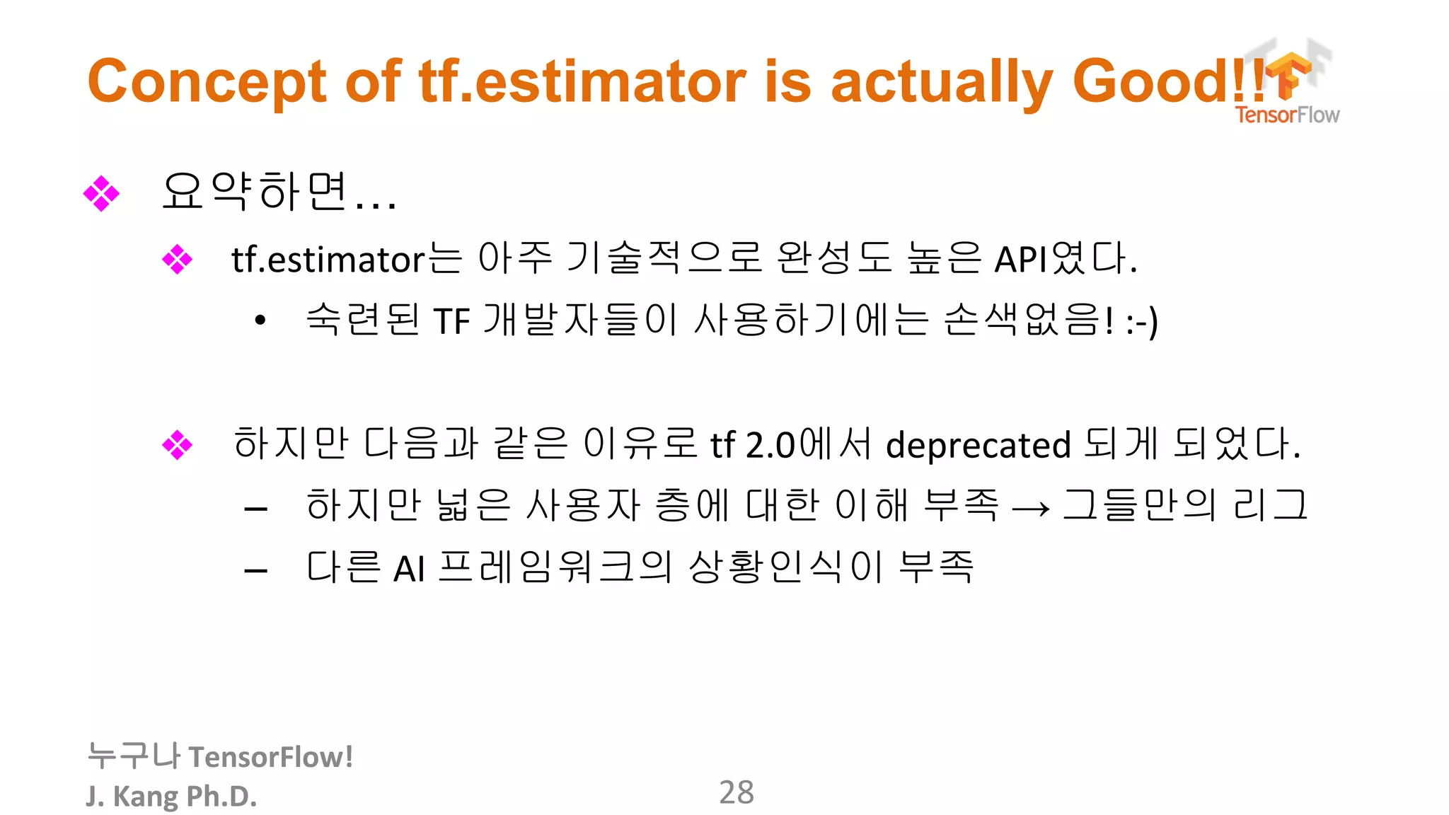 누구나
Concept of tf.estimator is actually Good!!
❖ 요약하면…
❖ 는 아주 기술적으로 완성도 높은 였다
• 숙련된 개발자들이 사용하기에는 손색없음
❖ 하지만 다음과 같은 이유로 에서 되게 되었다
– 하지만 넓은 사용자 층에 대한 이해 부족 → 그들만의 리그
– 다른 프레임워크의 상황인식이 부족
 