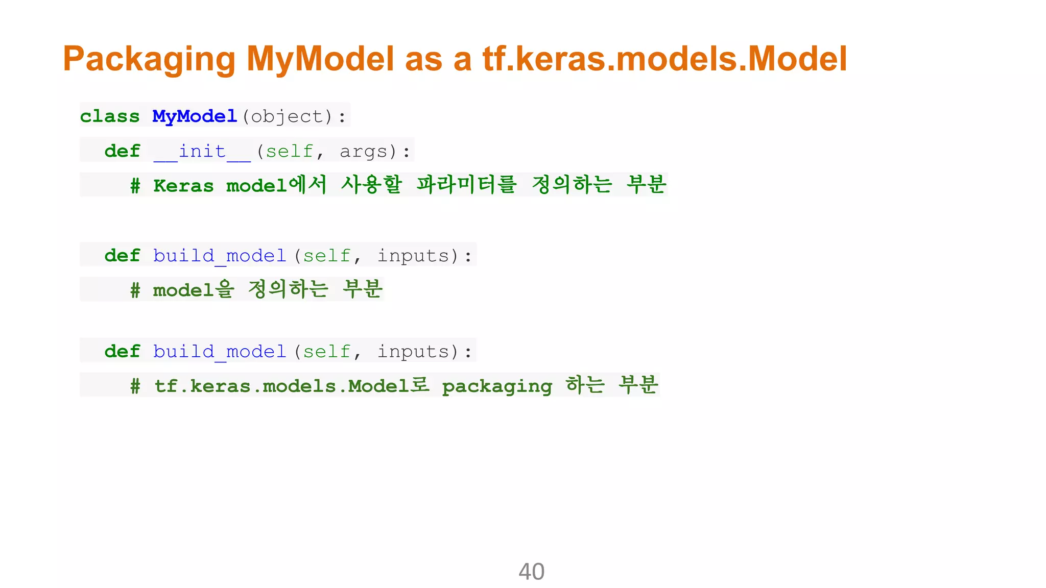 Packaging MyModel as a tf.keras.models.Model
class MyModel(object):
def __init__(self, args):
# Keras model에서 사용할 파라미터를 정의하는 부분
def build_model(self, inputs):
# model을 정의하는 부분
def build_model(self, inputs):
# tf.keras.models.Model로 packaging 하는 부분
 