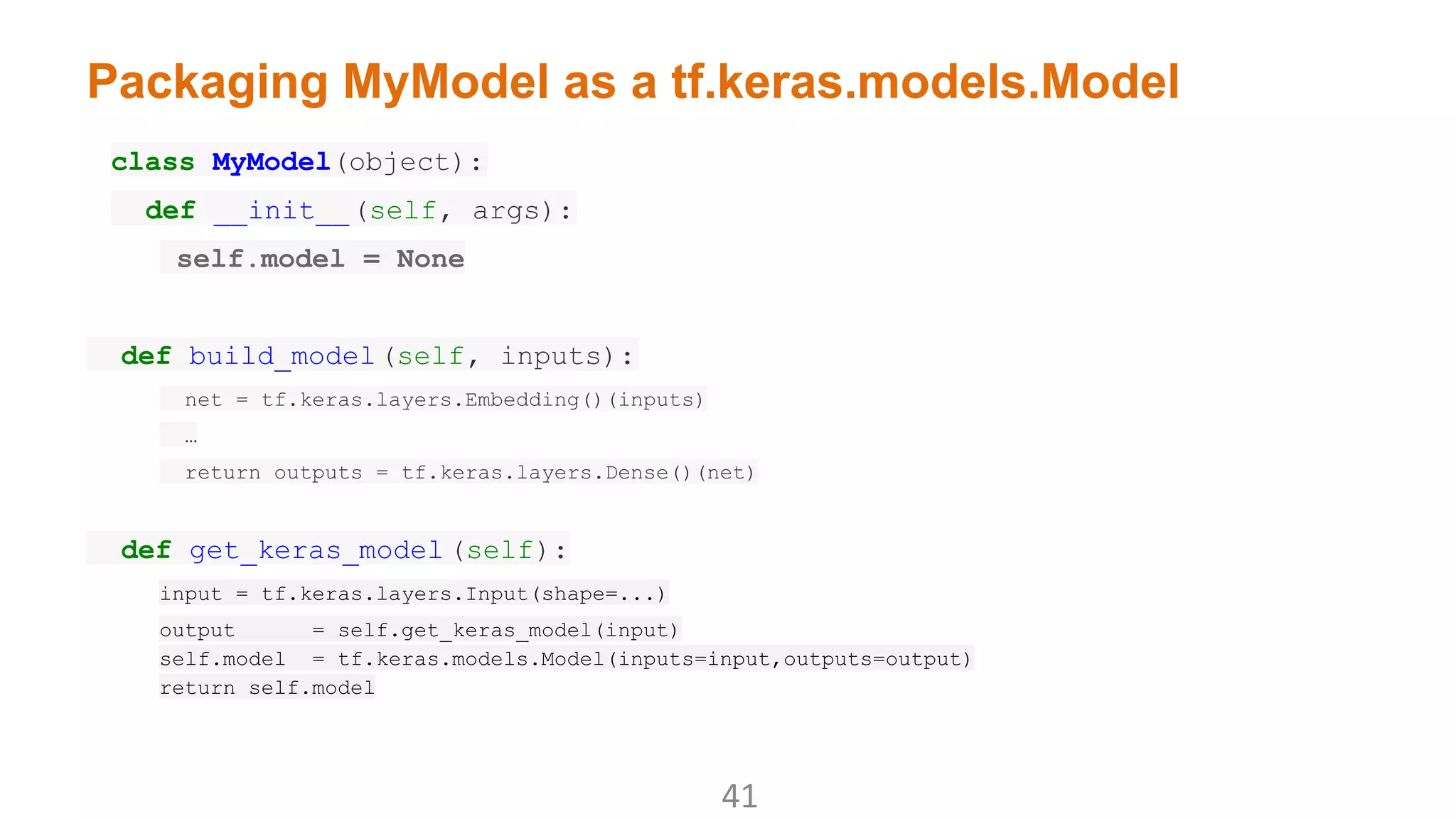Packaging MyModel as a tf.keras.models.Model
class MyModel(object):
def __init__(self, args):
self.model = None
def build_model(self, inputs):
net = tf.keras.layers.Embedding()(inputs)
…
return outputs = tf.keras.layers.Dense()(net)
def get_keras_model (self):
input = tf.keras.layers.Input(shape=...)
output = self.get_keras_model(input)
self.model = tf.keras.models.Model(inputs=input,outputs=output)
return self.model
 