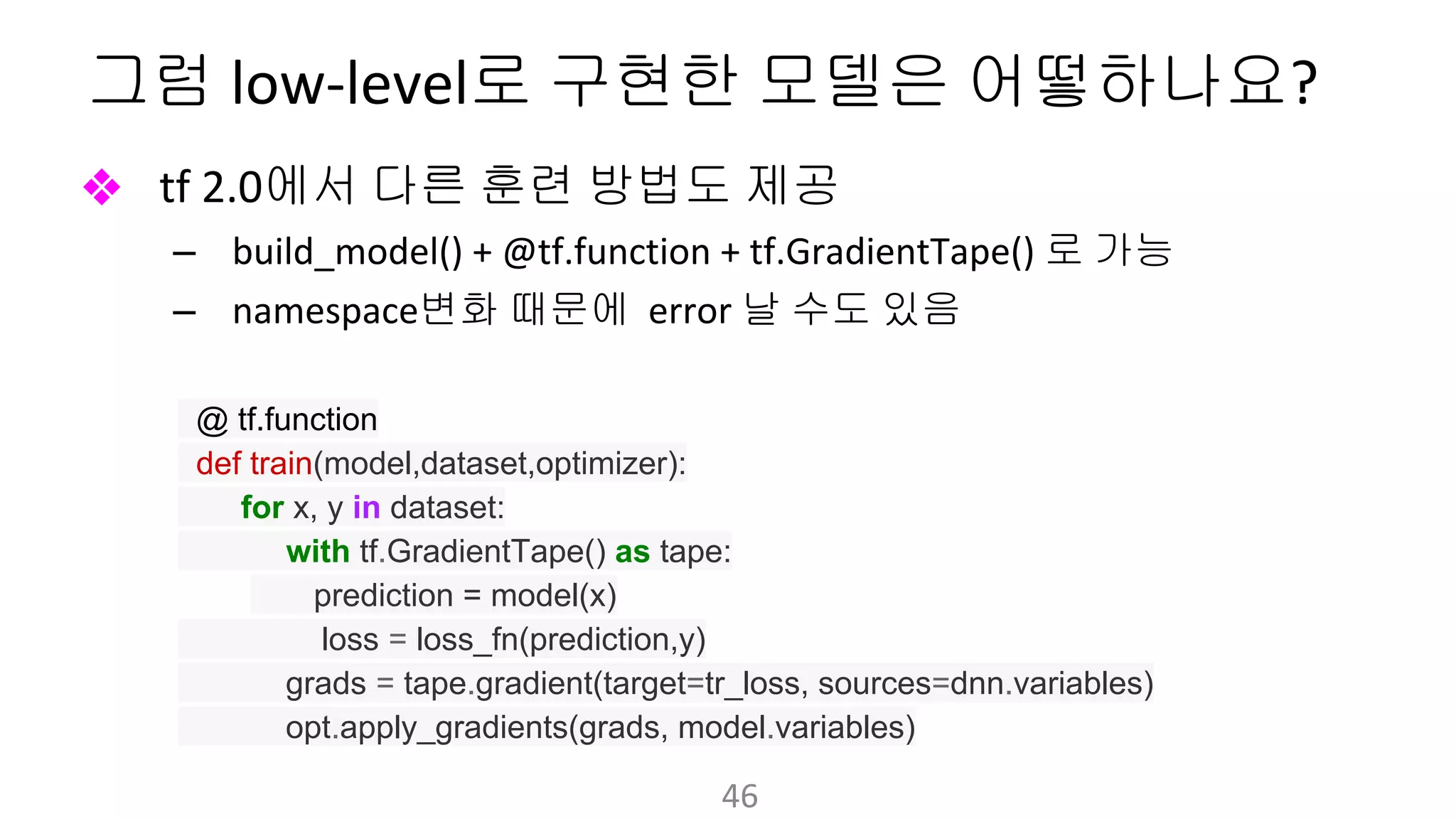 그럼 로 구현한 모델은 어떻하나요
❖ 에서 다른 훈련 방법도 제공
– 로 가능
– 변화 때문에 날 수도 있음
@ tf.function
def train(model,dataset,optimizer):
for x, y in dataset:
with tf.GradientTape() as tape:
prediction = model(x)
loss = loss_fn(prediction,y)
grads = tape.gradient(target=tr_loss, sources=dnn.variables)
opt.apply_gradients(grads, model.variables)
 