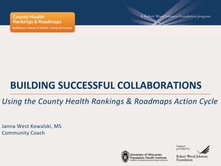 BUILDING SUCCESSFUL COLLABORATIONS
Using the County Health Rankings & Roadmaps Action Cycle
Janna West Kowalski, MS
Community Coach
 