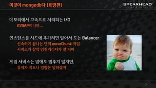 이것이 mongodb다 (희망편)
메모리에서 고속으로 처리되는 I/O
MMAP이니까…
인스턴스를 샤드에 추가하면 알아서 도는 Balancer
신속하게 끝나는 단위 moveChunk 작업
서비스가 살짝 멈칫거리다가 말 거야
게임 서비스는 밤에도 멈추지 않지만,
유저가 적으니 영향은 덜하겠지
7
 