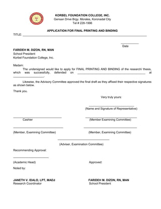 KORBEL FOUNDATION COLLEGE, INC.
Gensan Drive Brgy. Morales, Koronadal City
Tel # 228-1996
APPLICATION FOR FINAL PRINTING AND BINDING
TITLE: _____________________________________________________________________________
___________
Date
FARIDEH M. DIZON, RN, MAN
School President
Korbel Foundation College, Inc.
Madam:
The undersigned would like to apply for FINAL PRINTING AND BINDING of the research/ thesis,
which was successfully, defended on __________________________________________ at
___________________.
Likewise, the Advisory Committee approved the final draft as they affixed their respective signatures
as shown below.
Thank you.
Very truly yours:
____________________________
(Name and Signature of Representative)
______________________________ ________________________________
Cashier (Member Examining Committee)
_______________________________ _________________________________
(Member, Examining Committee) (Member, Examining Committee)
________________________________
(Adviser, Examination Committee)
Recommending Approval:
______________________
(Academic Head) Approved:
Noted by:
JANETH V. IDALO, LPT, MAEd FARIDEH M. DIZON, RN, MAN
Research Coordinator School President
 