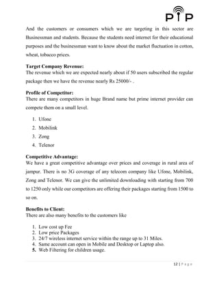12 | P a g e
And the customers or consumers which we are targeting in this sector are
Businessman and students. Because the students need internet for their educational
purposes and the businessman want to know about the market fluctuation in cotton,
wheat, tobacco prices.
Target Company Revenue:
The revenue which we are expected nearly about if 50 users subscribed the regular
package then we have the revenue nearly Rs 25000/- .
Profile of Competitor:
There are many competitors in huge Brand name but prime internet provider can
compete them on a small level.
1. Ufone
2. Mobilink
3. Zong
4. Telenor
Competitive Advantage:
We have a great competitive advantage over prices and coverage in rural area of
jampur. There is no 3G coverage of any telecom company like Ufone, Mobilink,
Zong and Telenor. We can give the unlimited downloading with starting from 700
to 1250 only while our competitors are offering their packages starting from 1500 to
so on.
Benefits to Client:
There are also many benefits to the customers like
1. Low cost up Fee
2. Low price Packages
3. 24/7 wireless internet service within the range up to 31 Miles.
4. Same account can open in Mobile and Desktop or Laptop also.
5. Web Filtering for children usage.
 