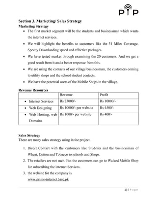 13 | P a g e
Section 3. Marketing/ Sales Strategy
Marketing Strategy
 The first market segment will be the students and businessman which wants
the internet services.
 We will highlight the benefits to customers like the 31 Miles Coverage,
Speedy Downloading speed and effective packages.
 We have tested market through examining the 20 customers. And we get a
good result from it and a better response from this.
 We are using the contacts of our village businessman, the customers coming
to utility shops and the school student contacts.
 We have the potential users of the Mobile Shops in the village.
Revenue Resources
Revenue Profit
 Internet Services Rs 25000/- Rs 10000/-
 Web Designing Rs 10000/- per website Rs 4500/-
 Web Hosting, web
Domains
Rs 1000/- per website Rs 400/-
Sales Strategy
There are many sales strategy using in the project.
1. Direct Contact with the customers like Students and the businessman of
Wheat, Cotton and Tobacco to schools and Shops.
2. The retailers are not such. But the customers can go to Waleed Mobile Shop
for subscribing the internet Services.
3. the website for the company is
www.prime-internet.base.pk
 