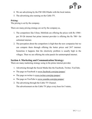14 | P a g e
4. We are advertising by the FM 100.0 Radio with the local station.
5. The advertising also running on the Cable TV.
Pricing:
The pricing is set by the company.
There are many pricing strategy are set by the company as,
1. The competitors like Ufone, Mobilink are offering the prices with Rs 1500/-
per 30 Gb internet but prime internet provider is offering the Rs 700/- for
unlimited internet.
2. The perception about the competitors is high then the new companies but we
can compete them through offering the better prices and 24/7 internet.
Sometime it happens that the electricity problem is usually high in the
villages. Then we are offering the solar panels for uninterrupted internet.
Section 4. Marketing and Communication Strategy:
There are many marketing strategy using in the prime internet provider.
1. Advertising through the Social Media like the Facebook, Twitter, YouTube.
 The page on Facebook is www.facebook.com/pip-jampur/
 The page on twitter is www.twitter.com/pip-jampur/
 The page on YouTube is www.youtube.com/pip-jampur/
2. The advertising through the Cable TV Channel.
The advertisement on the Cable TV plays every hour for 5 mints,
 