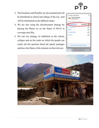 15 | P a g e
3. The broachers and Penaflix are also printed and will
be distributed in school and college of the city. And
will be distributed on the different shops.
4. We are also using the advertisement strategy by
placing the Phone no on the Name of Wi-Fi in
coverage area like,
5. We can use strategy of exhibition in the school,
colleges and on the roads on which the people can
easily ask the question about the speed, packages
and have the Demo of the internet on their devices.
 