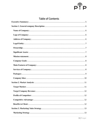 3 | P a g e
Table of Contents
Executive Summary:..................................................................................................................... 5
Section 1. General company Description.................................................................................... 6
Name of Company:.................................................................................................................... 6
Logo of Company:..................................................................................................................... 6
Address of Company:................................................................................................................ 6
Legal Entity: .............................................................................................................................. 7
Ownership:................................................................................................................................. 7
Significant Assets: ..................................................................................................................... 7
Mission statement:..................................................................................................................... 8
Company Goals:........................................................................................................................ 8
Main Features of Company:..................................................................................................... 8
Services of Company:................................................................................................................ 8
Packages:.................................................................................................................................... 9
Company Idea: ........................................................................................................................ 10
Section 2. Market Analysis: ....................................................................................................... 11
Target Market:........................................................................................................................ 11
Target Company Revenue:..................................................................................................... 12
Profile of Competitor:............................................................................................................. 12
Competitive Advantage: ......................................................................................................... 12
Benefits to Client:.................................................................................................................... 12
Section 3. Marketing/ Sales Strategy......................................................................................... 13
Marketing Strategy ................................................................................................................. 13
 