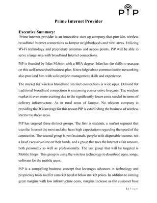5 | P a g e
Prime Internet Provider
Executive Summary:
Prime internet provider is an innovative start-up company that provides wireless
broadband Internet connections to Jampur neighborhoods and rural areas. Utilizing
Wi-Fi technology and proprietary antennas and access points, PiP will be able to
serve a large area with broadband Internet connections.
PiP is founded by Irfan Mohsin with a BBA degree. Irfan has the skills to execute
on this well-researched business plan. Knowledge about communication networking
also provided him with solid project management skills and experience.
The market for wireless broadband Internet connections is wide open. Demand for
traditional broadband connections is surpassing conservative forecasts. The wireless
market is even more exciting due to the significantly lower costs needed in terms of
delivery infrastructure. As in rural areas of Jampur, No telecom company is
providing the 3G coverage for this reason PiP is establishing the business of wireless
Internet to these areas.
PiP has targeted three distinct groups. The first is students, a market segment that
uses the Internet the most and also have high expectations regarding the speed of the
connection. The second group is professionals, people with disposable income, not
a lot of excessive time on their hands, and a group that uses the Internet a fair amount,
both personally as well as professionally. The last group that will be targeted is
Mobile Shops. This group is using the wireless technology to download apps, songs,
software for the mobile users.
PiP is a compelling business concept that leverages advances in technology and
proprietary tools to offer a market need at below market prices. In addition to earning
great margins with low infrastructure costs, margins increase as the customer base
 