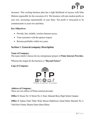 6 | P a g e
increases. This exciting business plan has a high likelihood of success with Irfan
Mohsin responsible for the execution of it. The business will earn modest profits in
year two, increasing exponentially in year three. Net profit is forecasted to be
commensurate in years two and three.
Key Objectives:
 Provide, fast, reliable, wireless Internet access.
 Treat customers with the upmost respect.
 Become profitable within two years.
Section 1. General company Description
Name of Company:
The name which I choose for my entrepreneur project is Prime Internet Provider.
Whereas the slogan for the business is “Beyond Future”
Logo of Company:
Address of Company:
There are two offices of Prime internet provider.
Office 1: House No 12 Street No 2, Near Alkamal Boys High School Jampur.
Office 2: Sakna Chah Tibbe Wala Moaza Darkhwast Jamal Khan Shumali No 2,
Tehil Kot Chutta, District Dera Ghazi Khan.
 