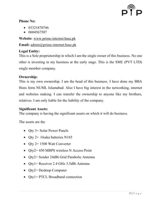 7 | P a g e
Phone No:
 03321870746
 0604567507
Website: www.prime-internet.base.pk
Email: admin@prime-internet.base.pk
Legal Entity:
This is a Sole proprietorship in which I am the single owner of this business. No one
other is investing in my business at the early stage. This is the SME (PVT LTD)
single member company.
Ownership:
This is my own ownership. I am the head of this business. I have done my BBA
Hons form NUML Islamabad. Also I have big interest in the networking, internet
and websites making. I can transfer the ownership to anyone like my brothers,
relatives. I am only liable for the liability of the company.
Significant Assets:
The company is having the significant assets on which it will do business.
The assets are the
 Qty 3= Solar Power Panels
 Qty 2= Osaka batteries N165
 Qty 2= 1500 Watt Converter
 Qty2= 450 MBPS wireless N Access Point
 Qty2= Sender 24dBi Grid Parabolic Antenna
 Qty1= Receiver 2.4 GHz 3.5dBi Antenna
 Qty2= Desktop Computer
 Qty1= PTCL Broadband connection
 