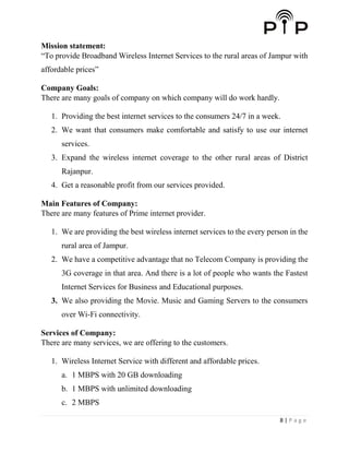 8 | P a g e
Mission statement:
“To provide Broadband Wireless Internet Services to the rural areas of Jampur with
affordable prices”
Company Goals:
There are many goals of company on which company will do work hardly.
1. Providing the best internet services to the consumers 24/7 in a week.
2. We want that consumers make comfortable and satisfy to use our internet
services.
3. Expand the wireless internet coverage to the other rural areas of District
Rajanpur.
4. Get a reasonable profit from our services provided.
Main Features of Company:
There are many features of Prime internet provider.
1. We are providing the best wireless internet services to the every person in the
rural area of Jampur.
2. We have a competitive advantage that no Telecom Company is providing the
3G coverage in that area. And there is a lot of people who wants the Fastest
Internet Services for Business and Educational purposes.
3. We also providing the Movie. Music and Gaming Servers to the consumers
over Wi-Fi connectivity.
Services of Company:
There are many services, we are offering to the customers.
1. Wireless Internet Service with different and affordable prices.
a. 1 MBPS with 20 GB downloading
b. 1 MBPS with unlimited downloading
c. 2 MBPS
 