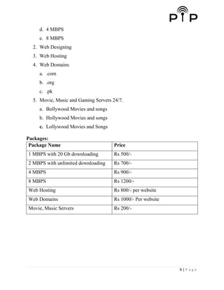 9 | P a g e
d. 4 MBPS
e. 8 MBPS
2. Web Designing
3. Web Hosting
4. Web Domains
a. .com
b. .org
c. .pk
5. Movie, Music and Gaming Servers 24/7.
a. Bollywood Movies and songs
b. Hollywood Movies and songs
c. Lollywood Movies and Songs
Packages:
Package Name Price
1 MBPS with 20 Gb downloading Rs 500/-
2 MBPS with unlimited downloading Rs 700/-
4 MBPS Rs 900/-
8 MBPS Rs 1200/-
Web Hosting Rs 800/- per website
Web Domains Rs 1000/- Per website
Movie, Music Servers Rs 200/-
 