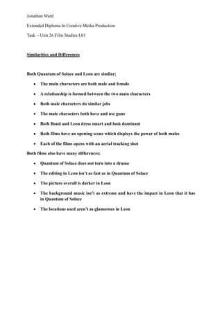 Jonathan Ward

Extended Diploma In Creative Media Production

Task - Unit 26 Film Studies L01



Similarities and Differences



Both Quantum of Solace and Leon are similar;

       The main characters are both male and female

       A relationship is formed between the two main characters

       Both male characters do similar jobs

       The male characters both have and use guns

       Both Bond and Leon dress smart and look dominant

       Both films have an opening scene which displays the power of both males

       Each of the films opens with an aerial tracking shot

Both films also have many differences;

       Quantum of Solace does not turn into a drama

       The editing in Leon isn‟t as fast as in Quantum of Solace

       The picture overall is darker in Leon

       The background music isn‟t as extreme and have the impact in Leon that it has
       in Quantum of Solace

       The locations used aren‟t as glamorous in Leon
 
