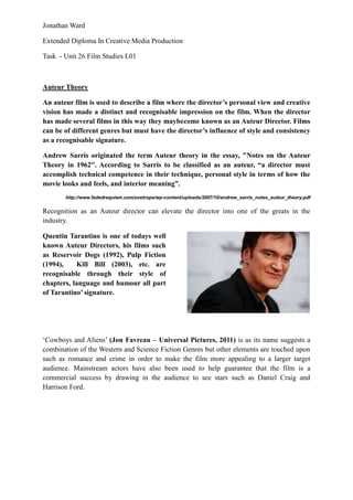Jonathan Ward

Extended Diploma In Creative Media Production

Task - Unit 26 Film Studies L01



Auteur Theory

An auteur film is used to describe a film where the director‟s personal view and creative
vision has made a distinct and recognisable impression on the film. When the director
has made several films in this way they maybecome known as an Auteur Director. Films
can be of different genres but must have the director‟s influence of style and consistency
as a recognisable signature.

Andrew Sarris originated the term Auteur theory in the essay, "Notes on the Auteur
Theory in 1962". According to Sarris to be classified as an auteur, “a director must
accomplish technical competence in their technique, personal style in terms of how the
movie looks and feels, and interior meaning”.
       http://www.fadedrequiem.com/zoetrope/wp-content/uploads/2007/10/andrew_sarris_notes_auteur_theory.pdf

Recognition as an Auteur director can elevate the director into one of the greats in the
industry.

Quentin Tarantino is one of todays well
known Auteur Directors, his films such
as Reservoir Dogs (1992), Pulp Fiction
(1994),    Kill Bill (2003), etc. are
recognisable through their style of
chapters, language and humour all part
of Tarantino‟ signature.




‘Cowboys and Aliens’ (Jon Favreau – Universal Pictures, 2011) is as its name suggests a
combination of the Western and Science Fiction Genres but other elements are touched upon
such as romance and crime in order to make the film more appealing to a larger target
audience. Mainstream actors have also been used to help guarantee that the film is a
commercial success by drawing in the audience to see stars such as Daniel Craig and
Harrison Ford.
 