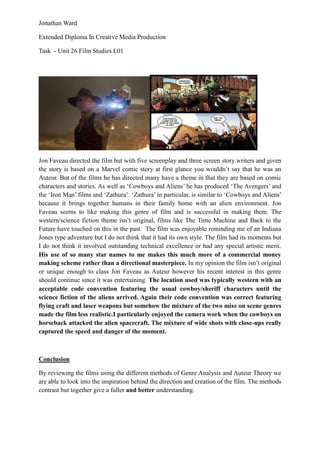 Jonathan Ward

Extended Diploma In Creative Media Production

Task - Unit 26 Film Studies L01




Jon Faveau directed the film but with five screenplay and three screen story writers and given
the story is based on a Marvel comic story at first glance you wouldn’t say that he was an
Auteur. But of the films he has directed many have a theme in that they are based on comic
characters and stories. As well as ‘Cowboys and Aliens’ he has produced ‘The Avengers’ and
the ‘Iron Man’ films and ‘Zathura’. ‘Zathura’ in particular, is similar to ‘Cowboys and Aliens’
because it brings together humans in their family home with an alien environment. Jon
Faveau seems to like making this genre of film and is successful in making them. The
western/science fiction theme isn’t original, films like The Time Machine and Back to the
Future have touched on this in the past. The film was enjoyable reminding me of an Indiana
Jones type adventure but I do not think that it had its own style. The film had its moments but
I do not think it involved outstanding technical excellence or had any special artistic merit.
His use of so many star names to me makes this much more of a commercial money
making scheme rather than a directional masterpiece. In my opinion the film isn’t original
or unique enough to class Jon Faveau as Auteur however his recent interest in this genre
should continue since it was entertaining. The location used was typically western with an
acceptable code convention featuring the usual cowboy/sheriff characters until the
science fiction of the aliens arrived. Again their code convention was correct featuring
flying craft and laser weapons but somehow the mixture of the two mise on scene genres
made the film less realistic.I particularly enjoyed the camera work when the cowboys on
horseback attacked the alien spacecraft. The mixture of wide shots with close-ups really
captured the speed and danger of the moment.



Conclusion

By reviewing the films using the different methods of Genre Analysis and Auteur Theory we
are able to look into the inspiration behind the direction and creation of the film. The methods
contrast but together give a fuller and better understanding.
 